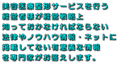 美容医療整形サービスを行う経営者様が経営戦略上知っておかなければならない法律やノウハウ情報・ネットに掲載してない有意義な情報を専門家がお答えします。