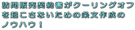 訪問販売契約書がクーリングオフを起こさないための条文作成のノウハウ！