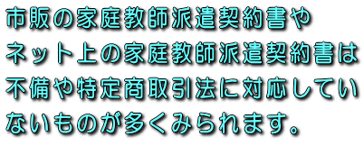 市販の家庭教師派遣契約書やネット上の家庭教師派遣契約書は不備や特定商取引法に対応していないものが多くみられます。