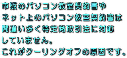 市販のパソコン教室契約書やネット上のパソコン教室契約書は間違い多く特定商取引法に対応していません。これがクーリングオフの原因です。