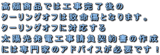高額商品では工事完了後のクーリングオフは致命傷となります。クーリングオフに対応する太陽光発電工事請負契約書の作成には専門家のアドバイスが必要です!