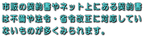 市販の契約書やネット上にある契約書は不備や法令・省令改正に対応していないものが多くみられます。
