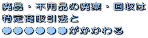 廃品・不用品の廃棄・回収は特定商取引法と●●●●●●がかかわる!