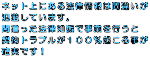 ネット上にある法律情報は間違いが氾濫しています。間違った法律知識で事業を行うと契約トラブルが100%起こる事が確実です!