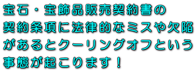 宝石・宝飾品販売契約書の契約条項に法律的なミスや欠陥があるとクーリングオフという事態が起こります!
