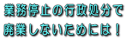 業務停止の行政処分で廃業しないためには！