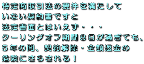 特定商取引法の要件を満たしていない契約書ですと法定書面とはいえず・・・クーリングオフ期間8日が過ぎても、5年の間、契約解除・全額返金の危険にさらされる!