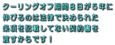 クーリングオフ期間8日が5年に伸びるのは特定商取引法で決められた条項を記載してない契約書を渡すからです!