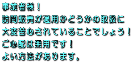 事業者様！訪問販売が適用かどうかの取扱に大変苦心されていることでしょう！ご心配は無用です！よい方法があります。