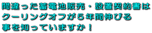 間違った蓄電池販売・設置工事請負契約書はクーリングオフが５年間伸びる事を知っていますか！