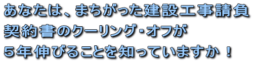 まちがった建設工事請負契約書のクーリング・オフが５年伸びることを知っていますか！