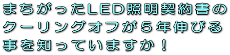 まちがったLED照明契約書のクーリングオフが５年伸びる事を知っていますか！