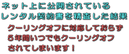 ネット上に公開されているレンタル契約書を精査した結果、クーリングオフに対応しておらず５年間いつでもクーリングオフされてしまいます！