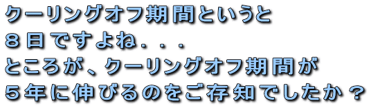 クーリングオフ期間というと8日ですよね...ところが、クーリングオフ期間が5年に伸びるのをご存知でしたか?