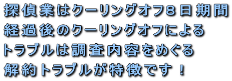 探偵業はクーリングオフ8日期間経過後のクーリングオフによるトラブルは調査内容をめぐる解約トラブルが特徴です!